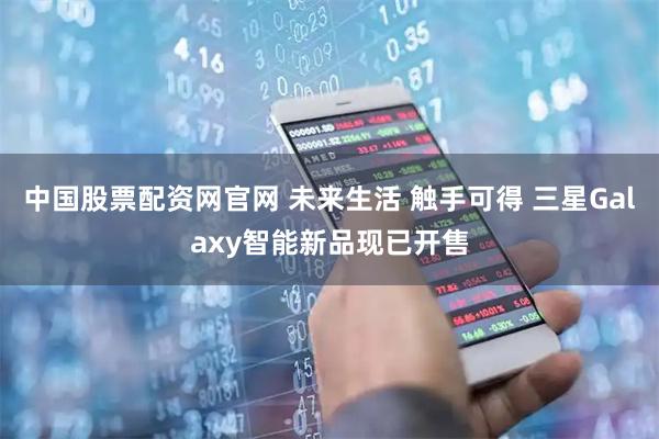 中国股票配资网官网 未来生活 触手可得 三星Galaxy智能新品现已开售