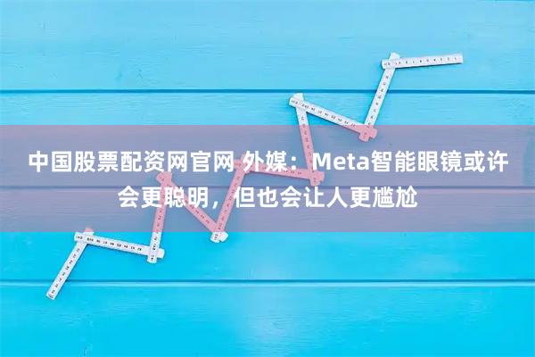 中国股票配资网官网 外媒：Meta智能眼镜或许会更聪明，但也会让人更尴尬