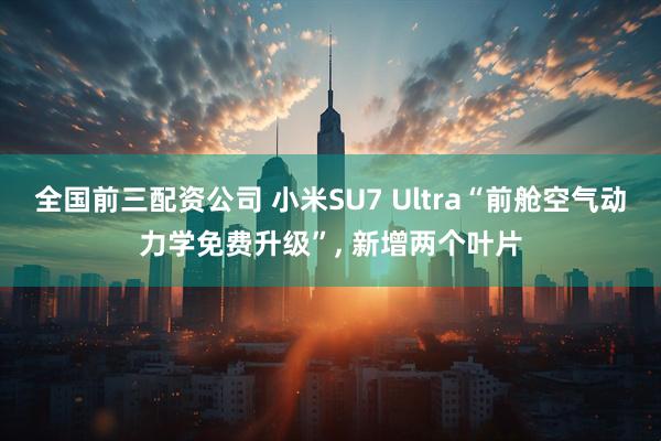 全国前三配资公司 小米SU7 Ultra“前舱空气动力学免费升级”, 新增两个叶片