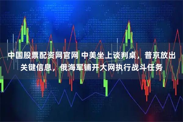 中国股票配资网官网 中美坐上谈判桌，普京放出关键信息，俄海军铺开大网执行战斗任务