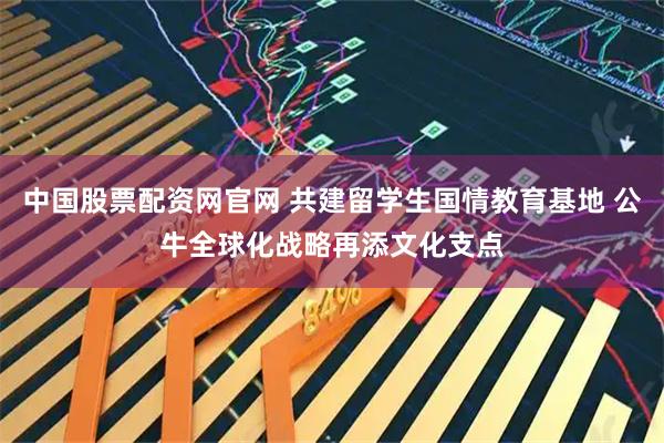 中国股票配资网官网 共建留学生国情教育基地 公牛全球化战略再添文化支点
