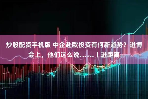 炒股配资手机版 中企赴欧投资有何新趋势?进博会上,他们这么说……丨进距离