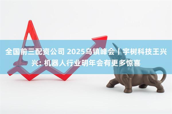 全国前三配资公司 2025乌镇峰会丨宇树科技王兴兴: 机器人行业明年会有更多惊喜
