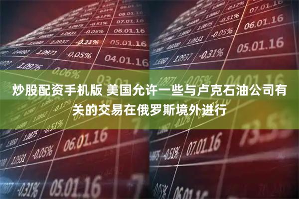 炒股配资手机版 美国允许一些与卢克石油公司有关的交易在俄罗斯境外进行