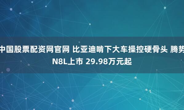 中国股票配资网官网 比亚迪啃下大车操控硬骨头 腾势N8L上市 29.98万元起