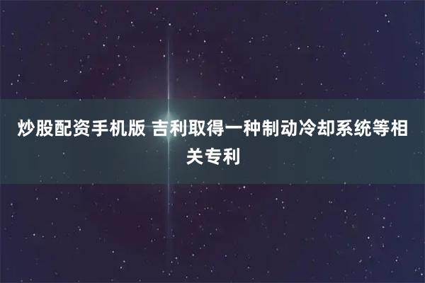 炒股配资手机版 吉利取得一种制动冷却系统等相关专利
