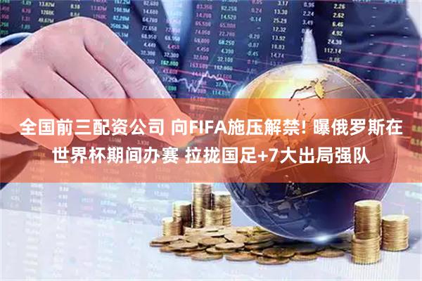 全国前三配资公司 向FIFA施压解禁! 曝俄罗斯在世界杯期间办赛 拉拢国足+7大出局强队