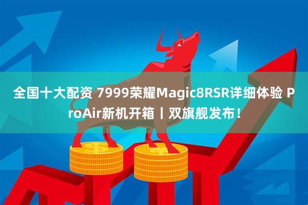 全国十大配资 7999荣耀Magic8RSR详细体验 ProAir新机开箱丨双旗舰发布！