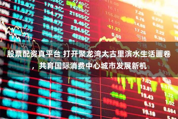 股票配资真平台 打开聚龙湾太古里滨水生活画卷，共育国际消费中心城市发展新机