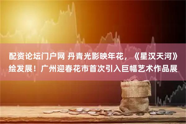 配资论坛门户网 丹青光影映年花，《星汉天河》绘发展！广州迎春花市首次引入巨幅艺术作品展