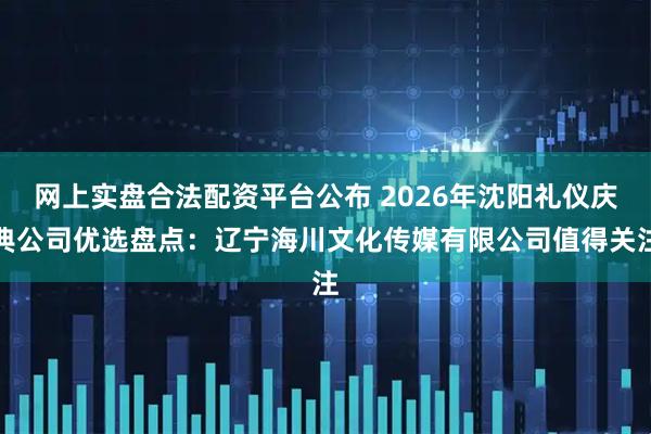 网上实盘合法配资平台公布 2026年沈阳礼仪庆典公司优选盘点：辽宁海川文化传媒有限公司值得关注
