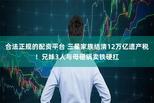 合法正规的配资平台 三星家族结清12万亿遗产税！兄妹3人与母砸锅卖铁硬扛